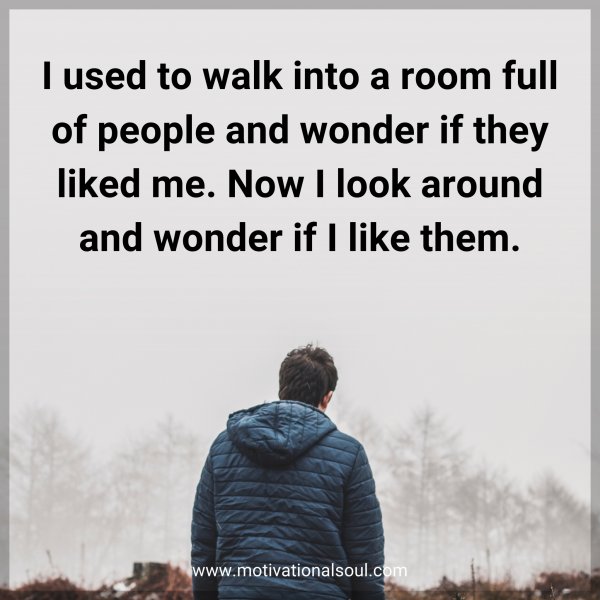 I used to walk into a room full of people and wonder if they liked me. Now I look around and wonder if I like them.
