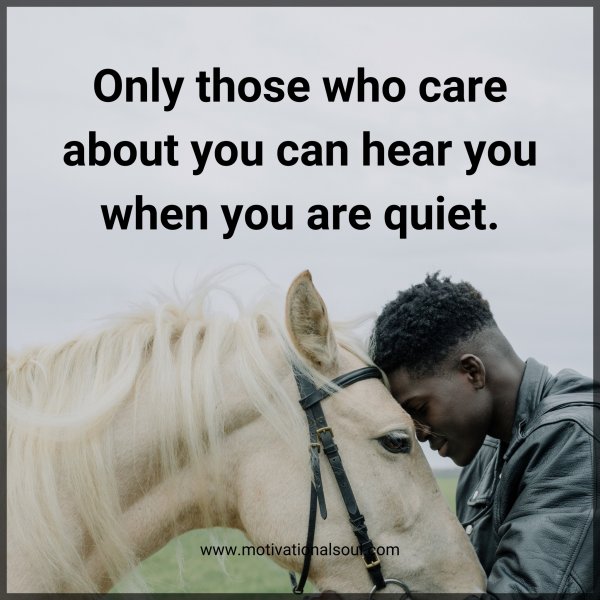 Only those who care about you can hear you when you are quiet.